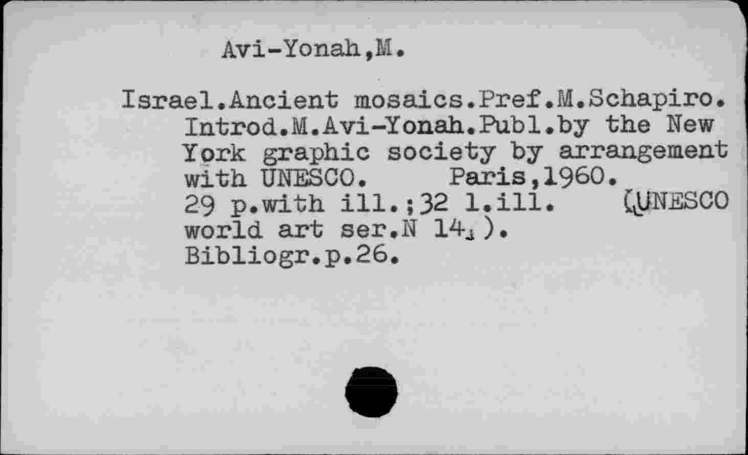 ﻿Avi-Yonah,M.
Israel.Ancient mosaics.Pref.M.Schapiro. Introd.M.Avi-Yonah.Publ.by the New York graphic society by arrangement with UNESCO. Paris,I960.
29 p.with ill.;32 l.ill. (^UNESCO world art ser.N 14â).
Bibliogr.p.26.